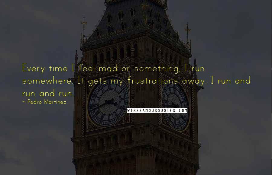 Pedro Martinez Quotes: Every time I feel mad or something, I run somewhere. It gets my frustrations away. I run and run and run.