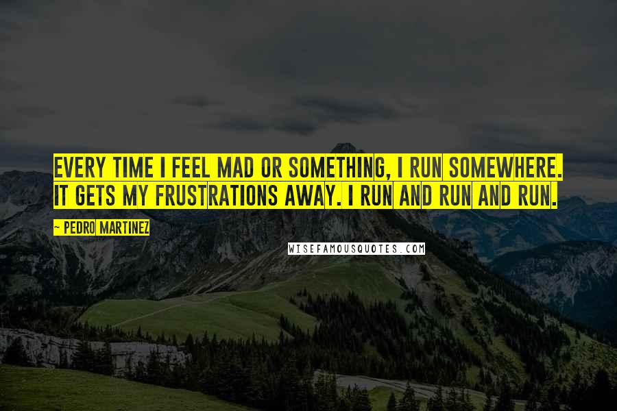 Pedro Martinez Quotes: Every time I feel mad or something, I run somewhere. It gets my frustrations away. I run and run and run.