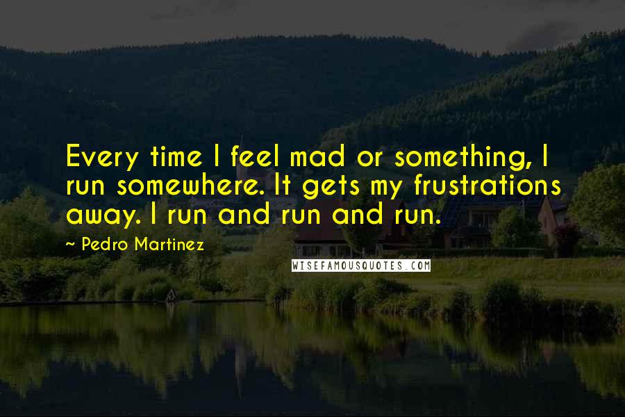 Pedro Martinez Quotes: Every time I feel mad or something, I run somewhere. It gets my frustrations away. I run and run and run.