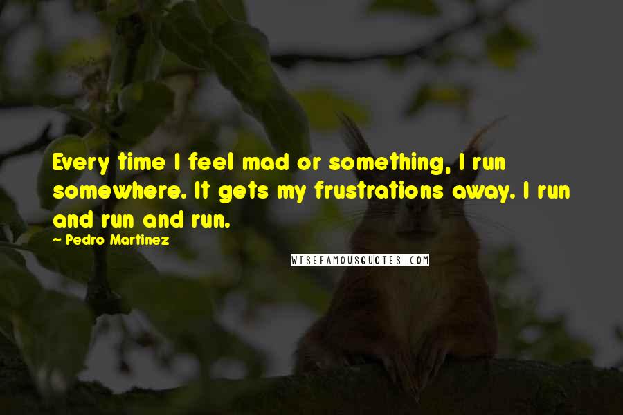 Pedro Martinez Quotes: Every time I feel mad or something, I run somewhere. It gets my frustrations away. I run and run and run.