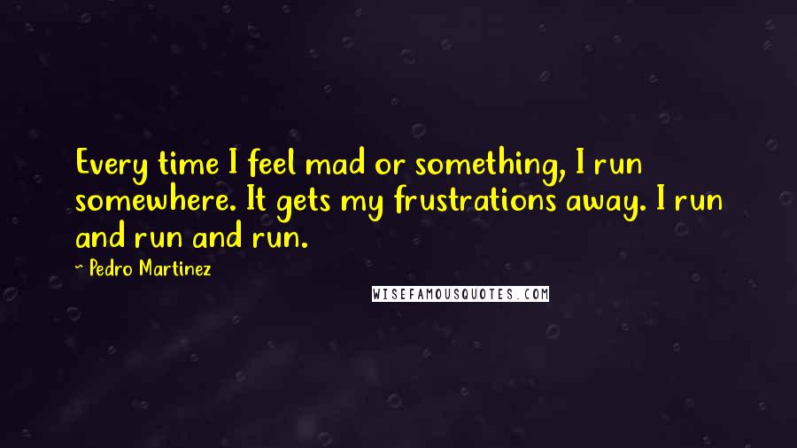 Pedro Martinez Quotes: Every time I feel mad or something, I run somewhere. It gets my frustrations away. I run and run and run.