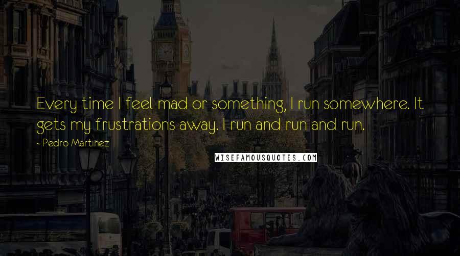 Pedro Martinez Quotes: Every time I feel mad or something, I run somewhere. It gets my frustrations away. I run and run and run.