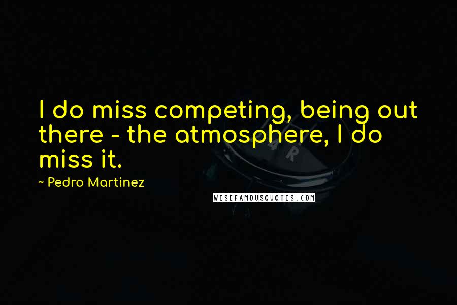 Pedro Martinez Quotes: I do miss competing, being out there - the atmosphere, I do miss it.