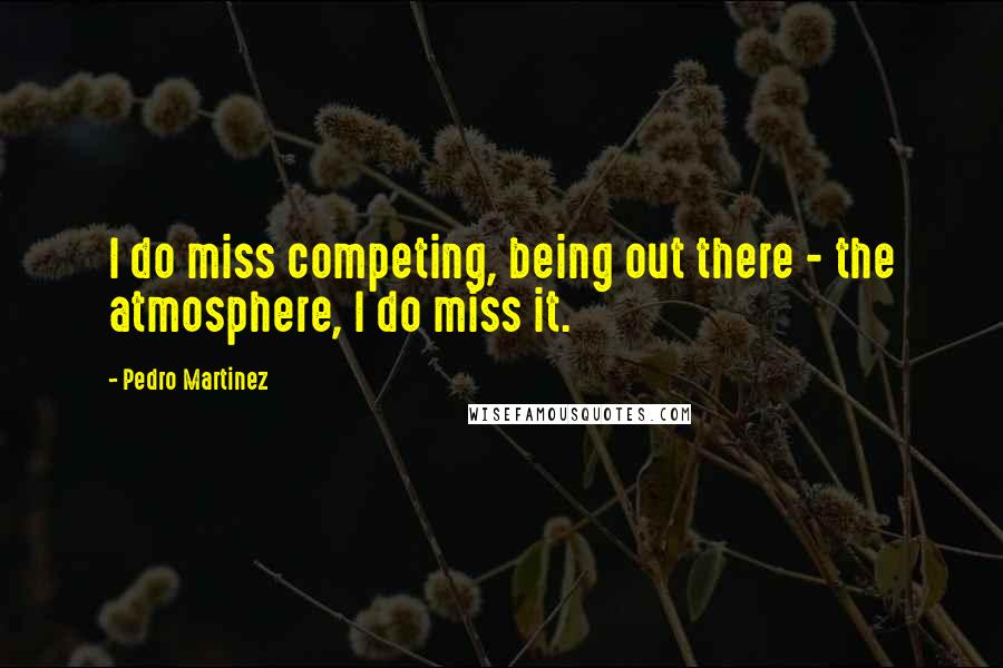 Pedro Martinez Quotes: I do miss competing, being out there - the atmosphere, I do miss it.