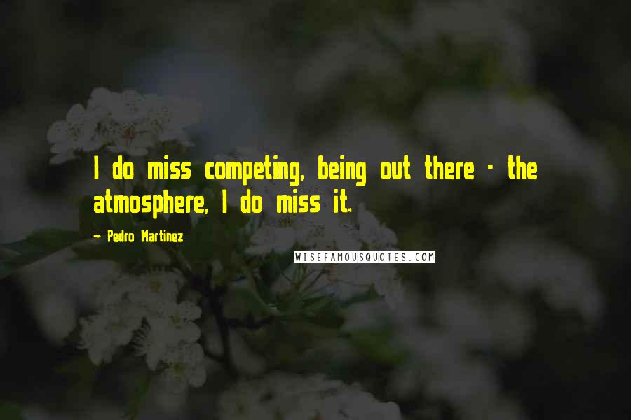 Pedro Martinez Quotes: I do miss competing, being out there - the atmosphere, I do miss it.