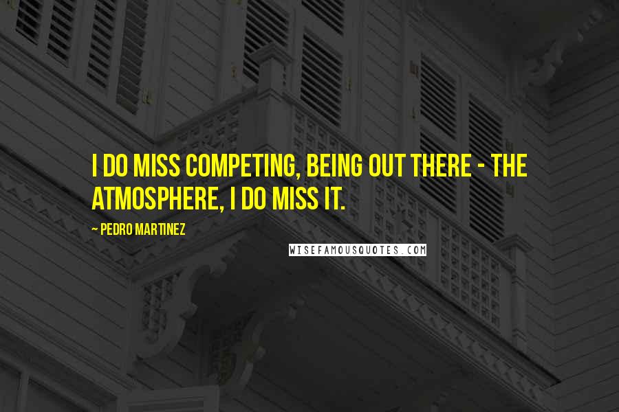 Pedro Martinez Quotes: I do miss competing, being out there - the atmosphere, I do miss it.