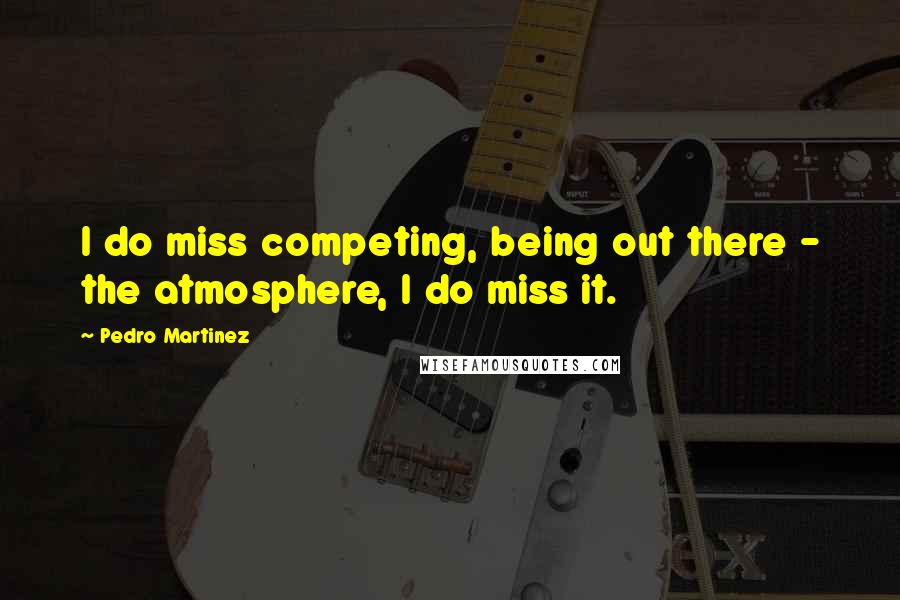 Pedro Martinez Quotes: I do miss competing, being out there - the atmosphere, I do miss it.