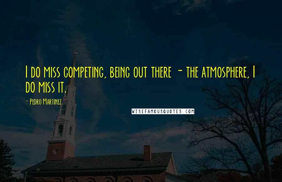 Pedro Martinez Quotes: I do miss competing, being out there - the atmosphere, I do miss it.