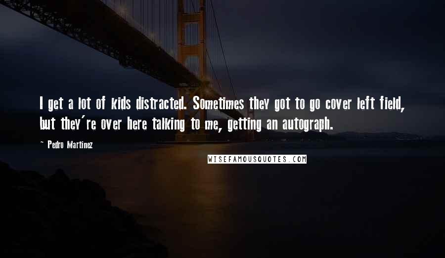 Pedro Martinez Quotes: I get a lot of kids distracted. Sometimes they got to go cover left field, but they're over here talking to me, getting an autograph.