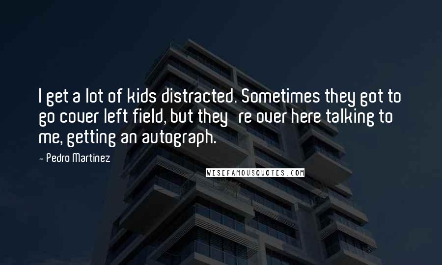 Pedro Martinez Quotes: I get a lot of kids distracted. Sometimes they got to go cover left field, but they're over here talking to me, getting an autograph.