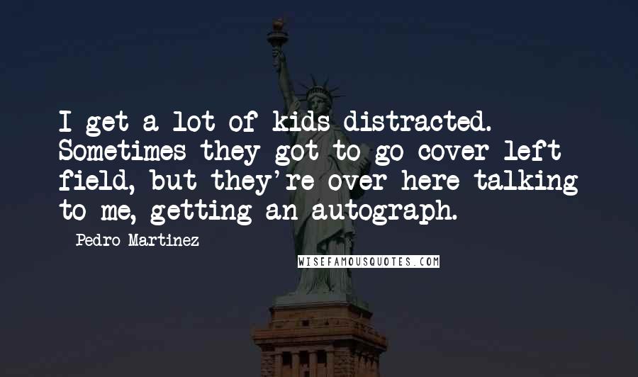Pedro Martinez Quotes: I get a lot of kids distracted. Sometimes they got to go cover left field, but they're over here talking to me, getting an autograph.