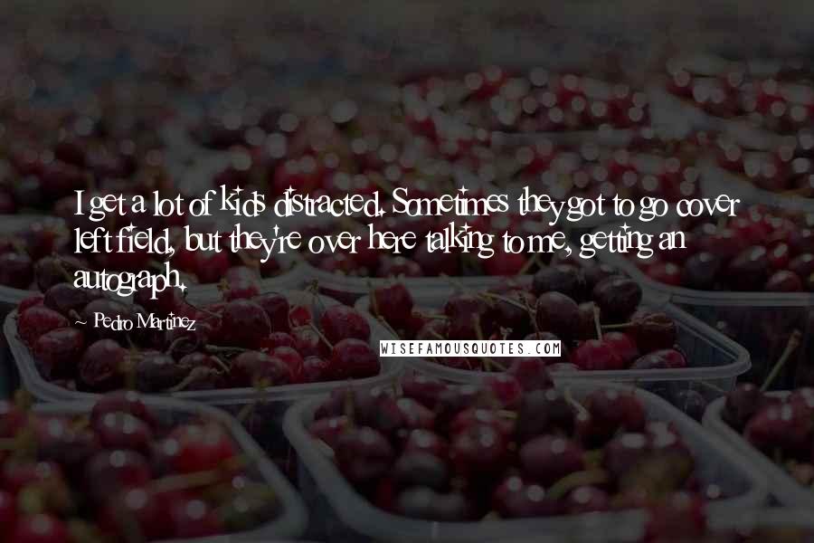 Pedro Martinez Quotes: I get a lot of kids distracted. Sometimes they got to go cover left field, but they're over here talking to me, getting an autograph.