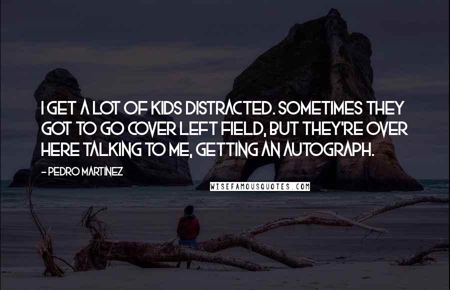 Pedro Martinez Quotes: I get a lot of kids distracted. Sometimes they got to go cover left field, but they're over here talking to me, getting an autograph.