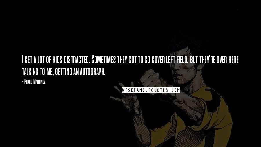 Pedro Martinez Quotes: I get a lot of kids distracted. Sometimes they got to go cover left field, but they're over here talking to me, getting an autograph.