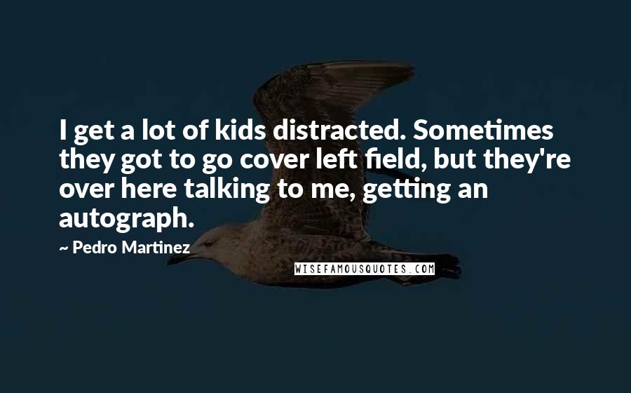 Pedro Martinez Quotes: I get a lot of kids distracted. Sometimes they got to go cover left field, but they're over here talking to me, getting an autograph.
