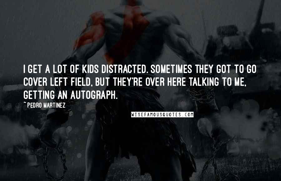 Pedro Martinez Quotes: I get a lot of kids distracted. Sometimes they got to go cover left field, but they're over here talking to me, getting an autograph.