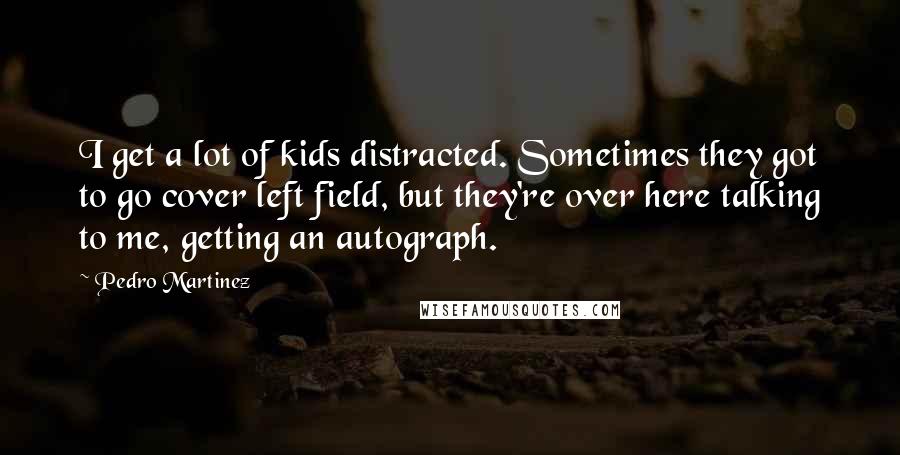 Pedro Martinez Quotes: I get a lot of kids distracted. Sometimes they got to go cover left field, but they're over here talking to me, getting an autograph.