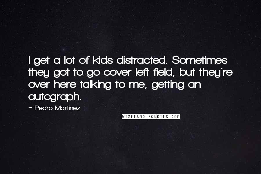 Pedro Martinez Quotes: I get a lot of kids distracted. Sometimes they got to go cover left field, but they're over here talking to me, getting an autograph.