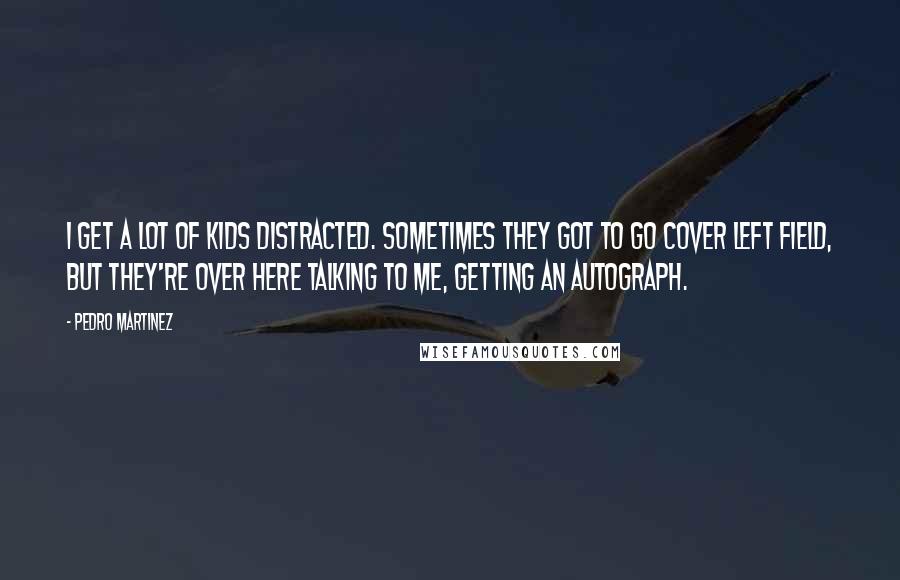 Pedro Martinez Quotes: I get a lot of kids distracted. Sometimes they got to go cover left field, but they're over here talking to me, getting an autograph.