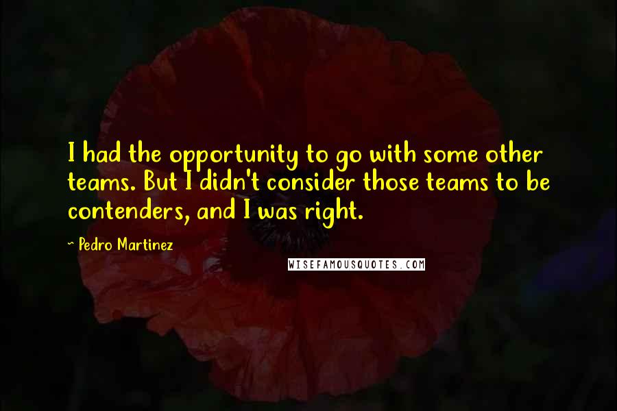 Pedro Martinez Quotes: I had the opportunity to go with some other teams. But I didn't consider those teams to be contenders, and I was right.