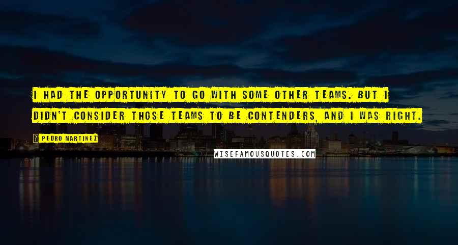 Pedro Martinez Quotes: I had the opportunity to go with some other teams. But I didn't consider those teams to be contenders, and I was right.