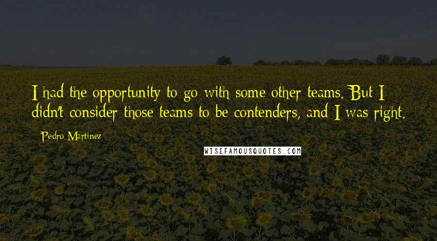 Pedro Martinez Quotes: I had the opportunity to go with some other teams. But I didn't consider those teams to be contenders, and I was right.