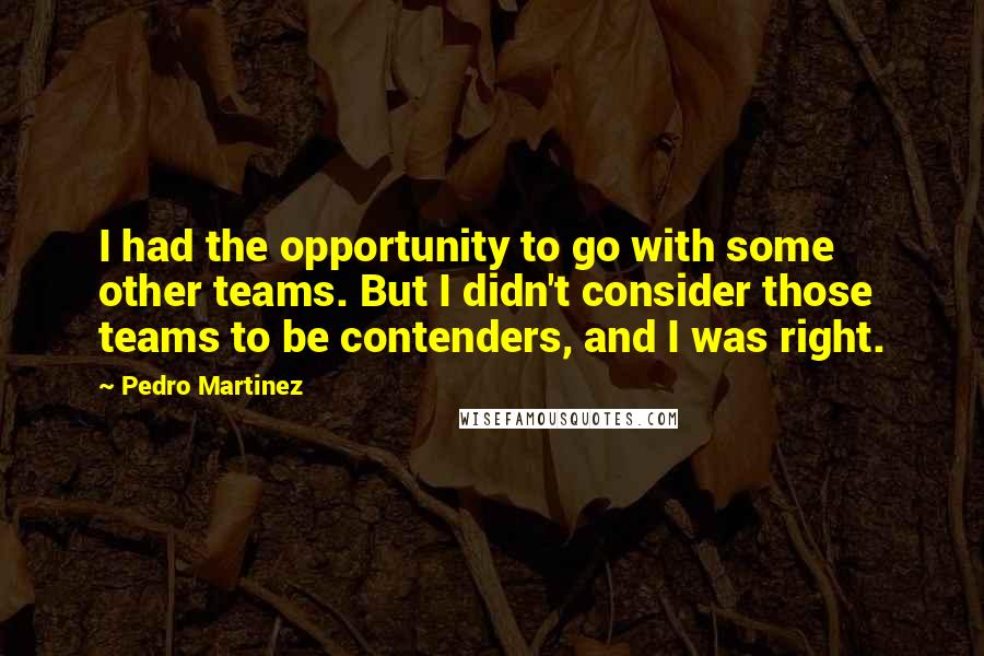 Pedro Martinez Quotes: I had the opportunity to go with some other teams. But I didn't consider those teams to be contenders, and I was right.