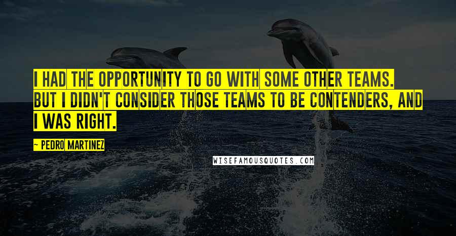 Pedro Martinez Quotes: I had the opportunity to go with some other teams. But I didn't consider those teams to be contenders, and I was right.