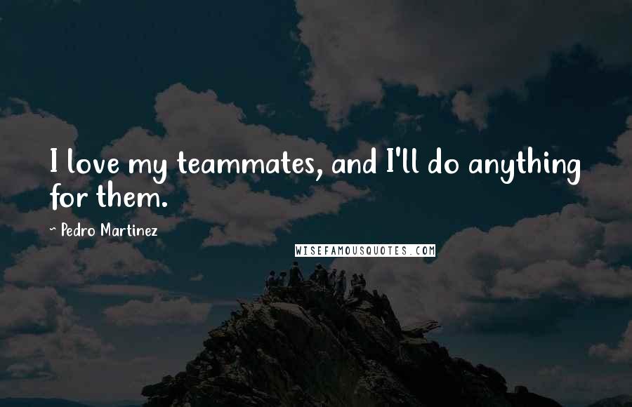Pedro Martinez Quotes: I love my teammates, and I'll do anything for them.