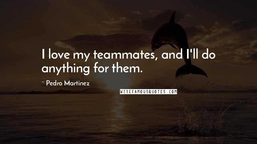 Pedro Martinez Quotes: I love my teammates, and I'll do anything for them.