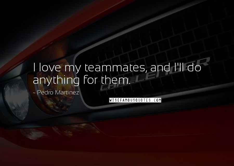 Pedro Martinez Quotes: I love my teammates, and I'll do anything for them.