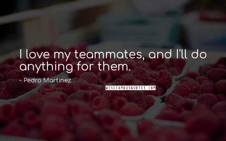 Pedro Martinez Quotes: I love my teammates, and I'll do anything for them.