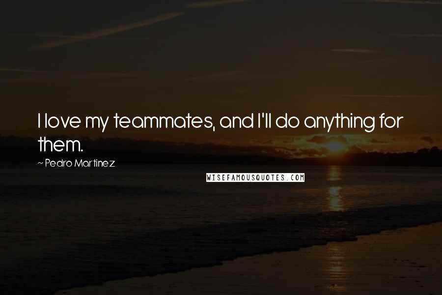 Pedro Martinez Quotes: I love my teammates, and I'll do anything for them.