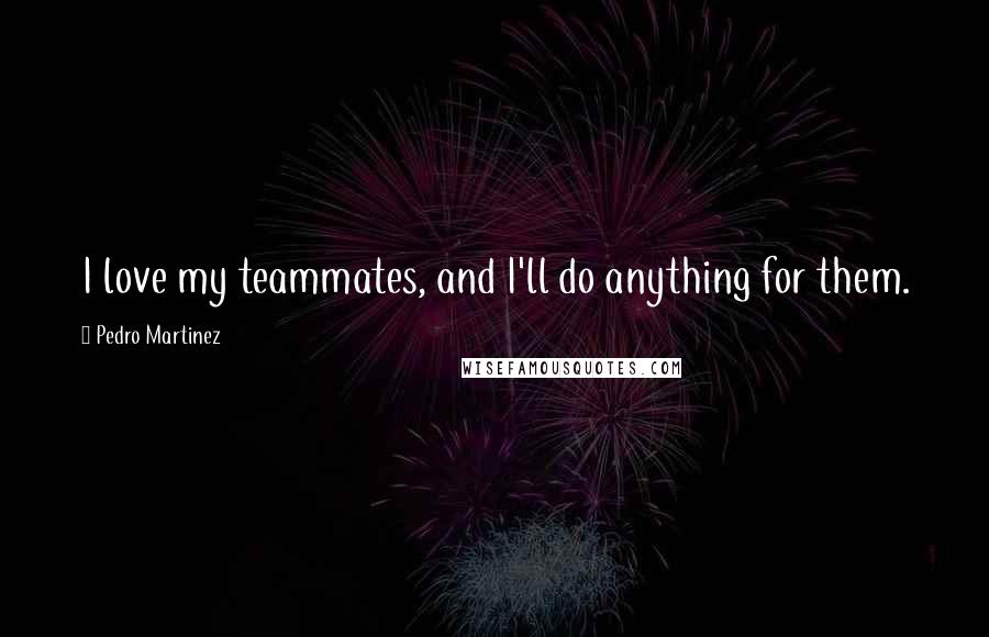 Pedro Martinez Quotes: I love my teammates, and I'll do anything for them.