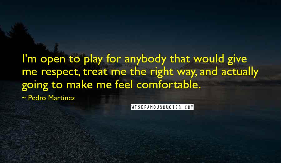 Pedro Martinez Quotes: I'm open to play for anybody that would give me respect, treat me the right way, and actually going to make me feel comfortable.