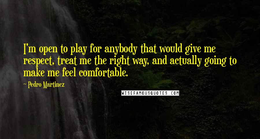 Pedro Martinez Quotes: I'm open to play for anybody that would give me respect, treat me the right way, and actually going to make me feel comfortable.