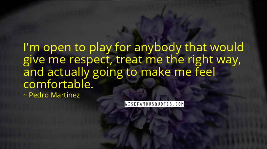 Pedro Martinez Quotes: I'm open to play for anybody that would give me respect, treat me the right way, and actually going to make me feel comfortable.