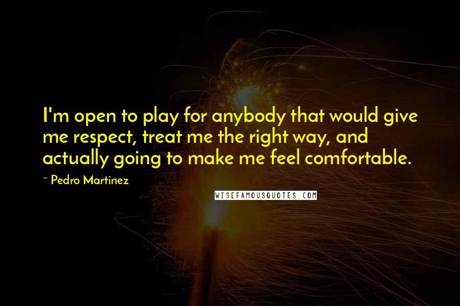 Pedro Martinez Quotes: I'm open to play for anybody that would give me respect, treat me the right way, and actually going to make me feel comfortable.