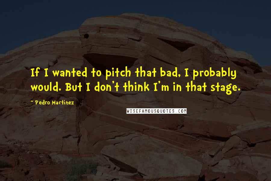 Pedro Martinez Quotes: If I wanted to pitch that bad, I probably would. But I don't think I'm in that stage.
