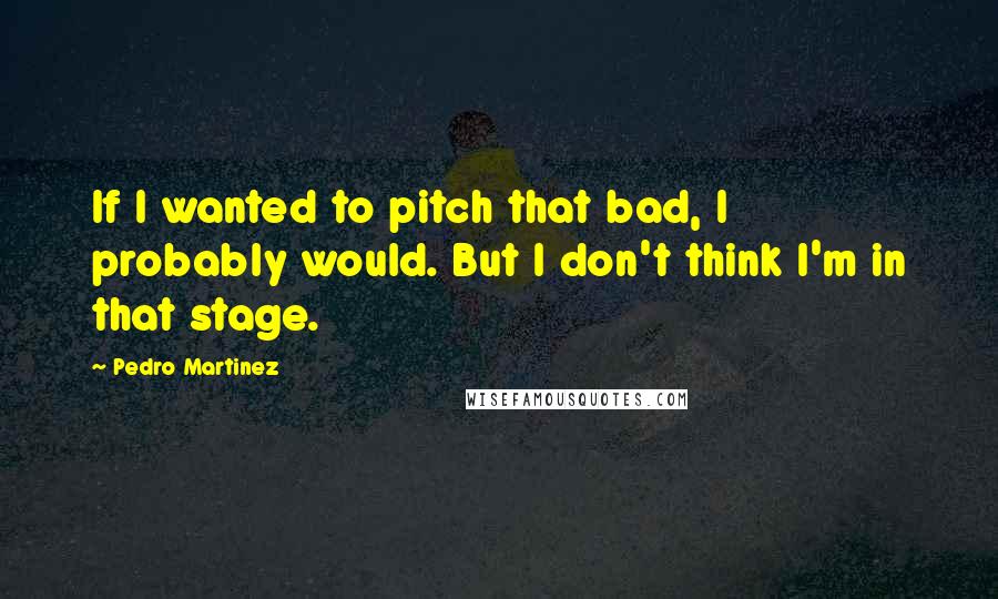 Pedro Martinez Quotes: If I wanted to pitch that bad, I probably would. But I don't think I'm in that stage.