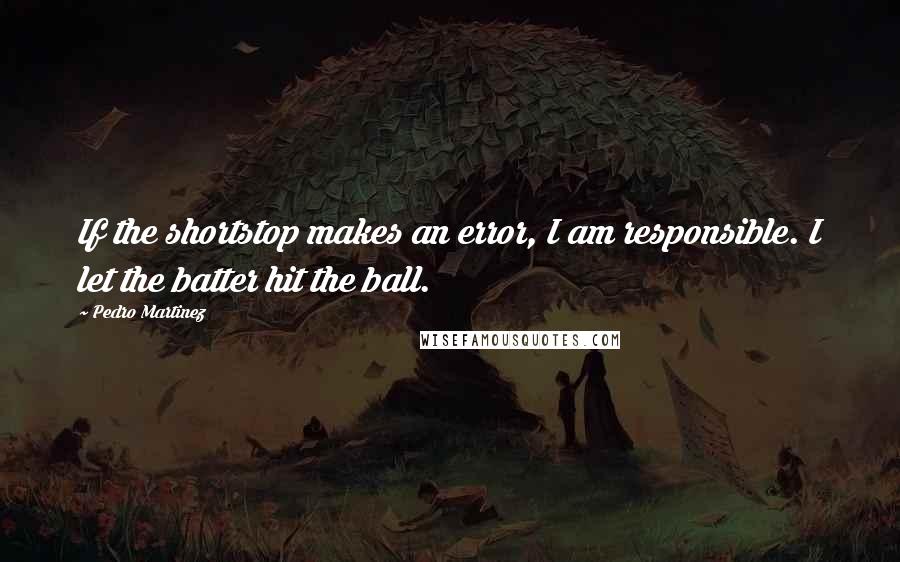 Pedro Martinez Quotes: If the shortstop makes an error, I am responsible. I let the batter hit the ball.