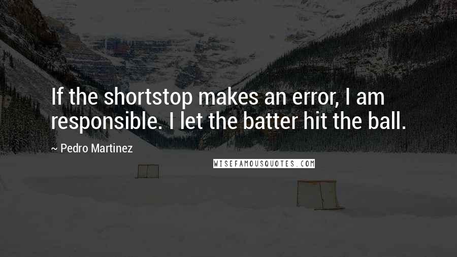 Pedro Martinez Quotes: If the shortstop makes an error, I am responsible. I let the batter hit the ball.