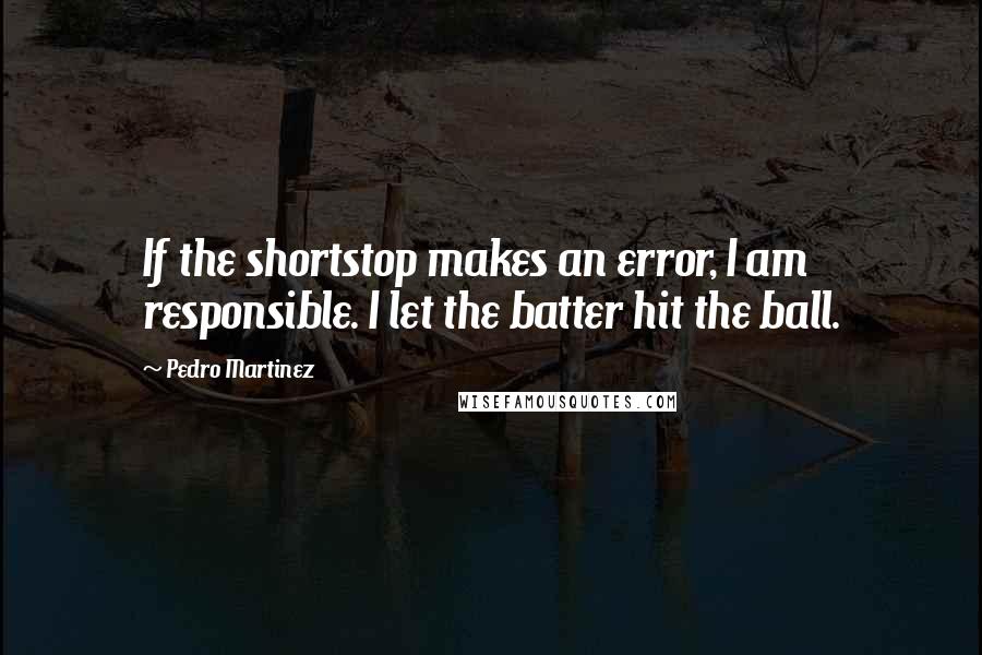 Pedro Martinez Quotes: If the shortstop makes an error, I am responsible. I let the batter hit the ball.