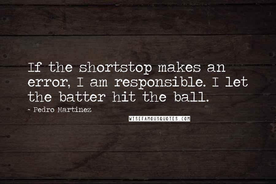 Pedro Martinez Quotes: If the shortstop makes an error, I am responsible. I let the batter hit the ball.