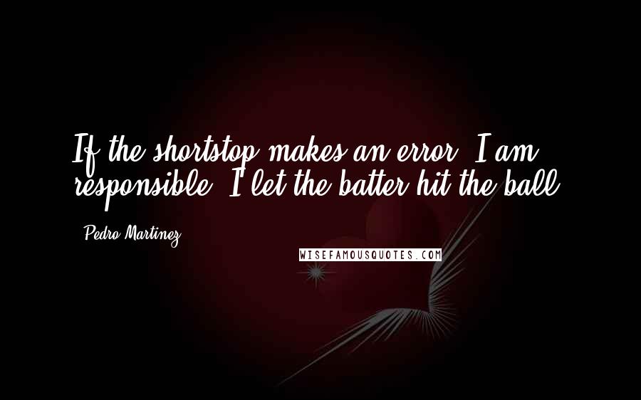 Pedro Martinez Quotes: If the shortstop makes an error, I am responsible. I let the batter hit the ball.