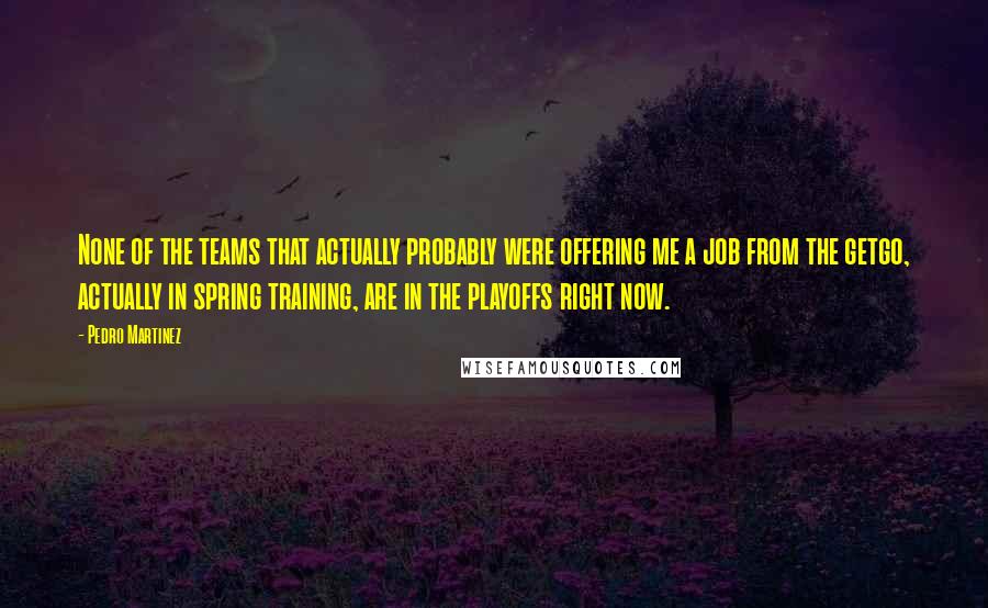 Pedro Martinez Quotes: None of the teams that actually probably were offering me a job from the getgo, actually in spring training, are in the playoffs right now.