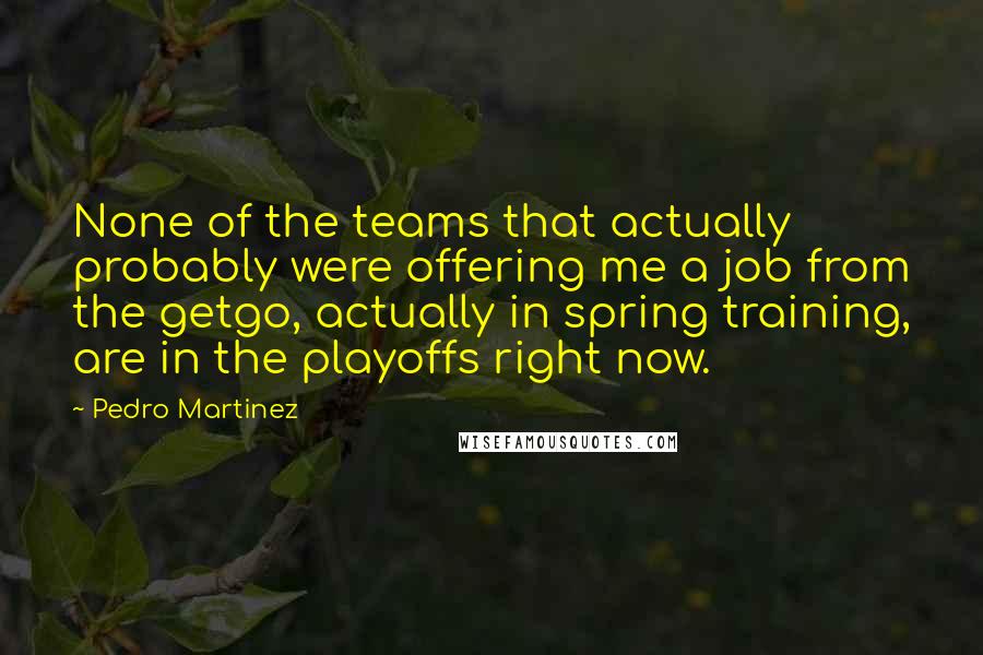 Pedro Martinez Quotes: None of the teams that actually probably were offering me a job from the getgo, actually in spring training, are in the playoffs right now.