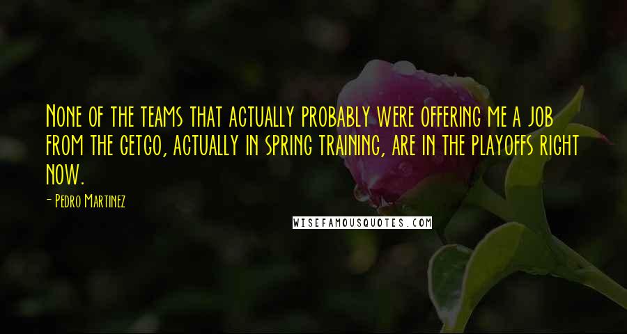 Pedro Martinez Quotes: None of the teams that actually probably were offering me a job from the getgo, actually in spring training, are in the playoffs right now.