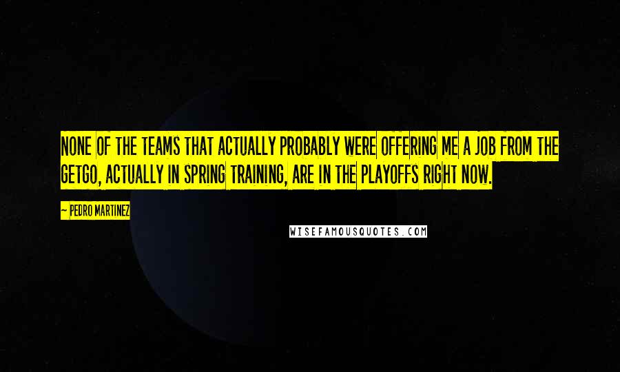 Pedro Martinez Quotes: None of the teams that actually probably were offering me a job from the getgo, actually in spring training, are in the playoffs right now.