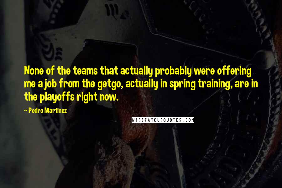 Pedro Martinez Quotes: None of the teams that actually probably were offering me a job from the getgo, actually in spring training, are in the playoffs right now.